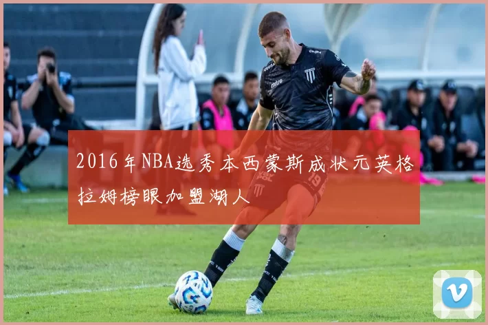 2016年NBA选秀本西蒙斯成状元英格拉姆榜眼加盟湖人