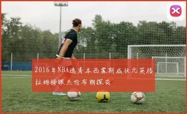 2016年NBA选秀本西蒙斯成状元英格拉姆榜眼杰伦布朗探花