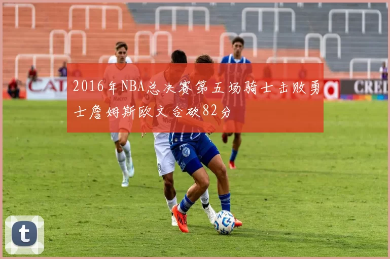 2016年NBA总决赛第五场骑士击败勇士詹姆斯欧文合砍82分