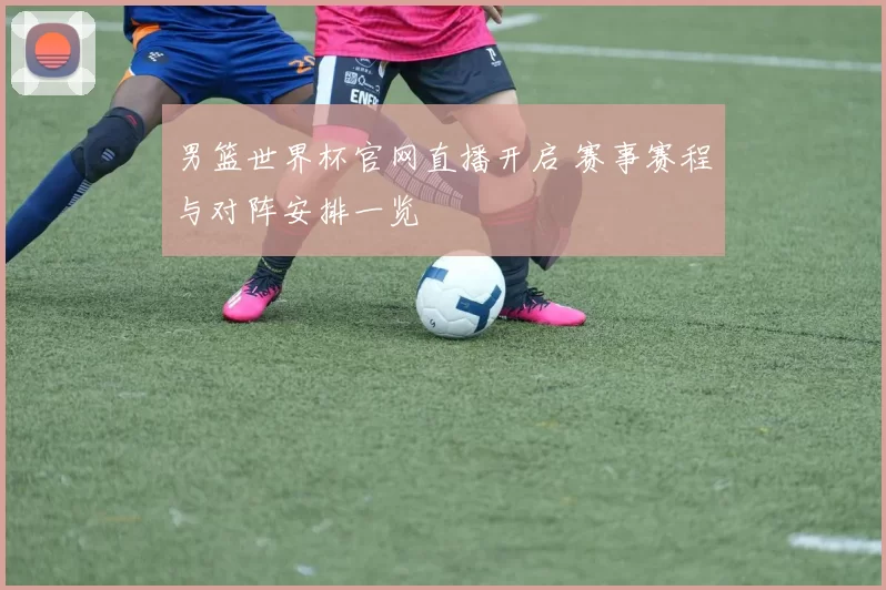 男篮世界杯官网直播开启 赛事赛程与对阵安排一览