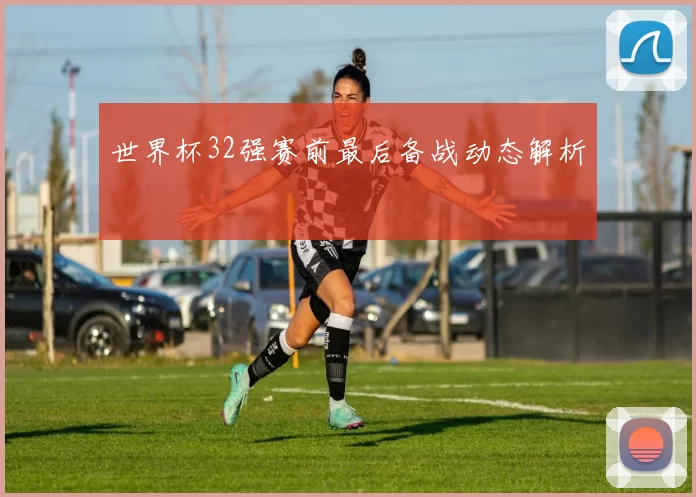 世界杯32强赛前最后备战动态解析