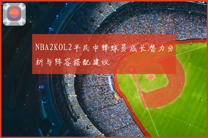 NBA2KOL2平民中锋球员成长潜力分析与阵容搭配建议