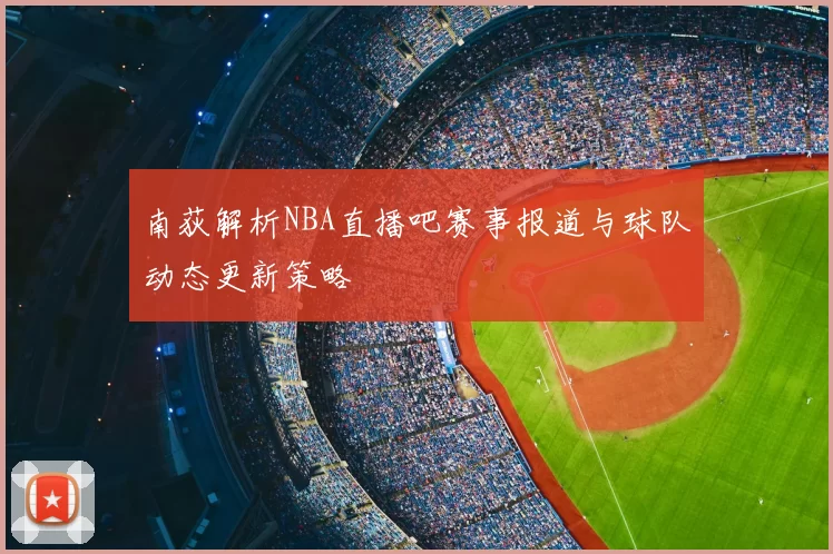 南荻解析NBA直播吧赛事报道与球队动态更新策略