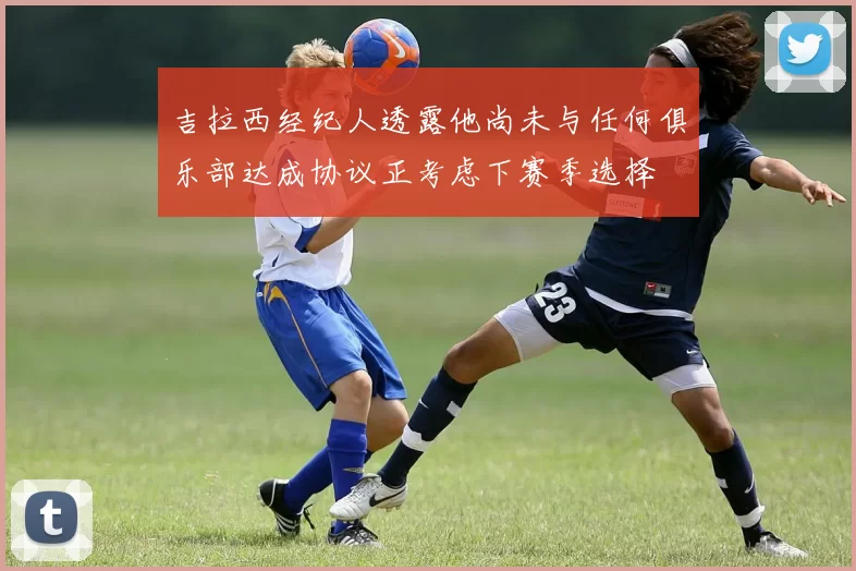吉拉西经纪人透露他尚未与任何俱乐部达成协议正考虑下赛季选择