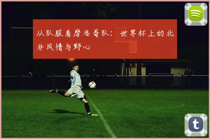 从队服看摩洛哥队:世界杯上的北非风情与野心