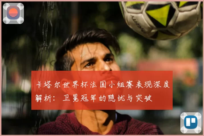 卡塔尔世界杯法国小组赛表现深度解析:卫冕冠军的隐忧与突破