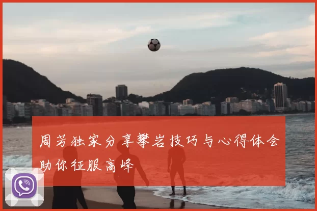 周芳独家分享攀岩技巧与心得体会助你征服高峰