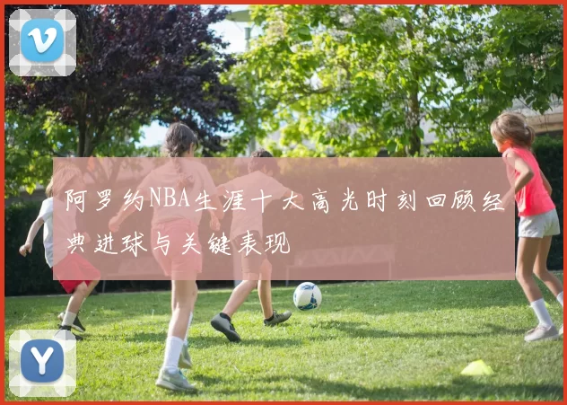阿罗约NBA生涯十大高光时刻回顾经典进球与关键表现