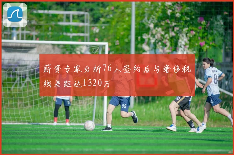 薪资专家分析76人签约后与奢侈税线差距达1320万