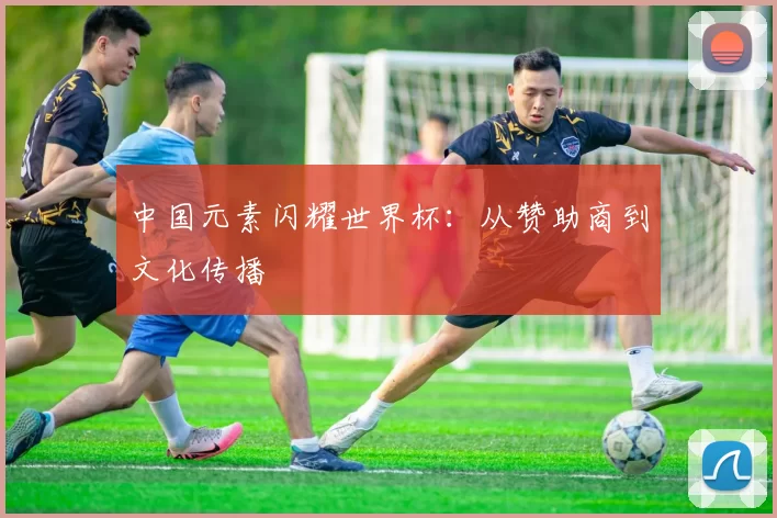 中国元素闪耀世界杯:从赞助商到文化传播