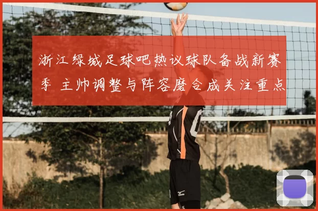 浙江绿城足球吧热议球队备战新赛季 主帅调整与阵容磨合成关注重点