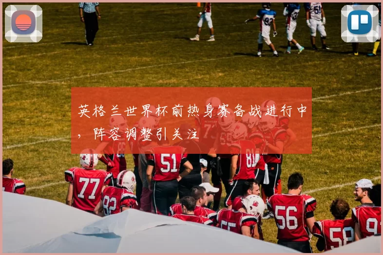 英格兰世界杯前热身赛备战进行中,阵容调整引关注