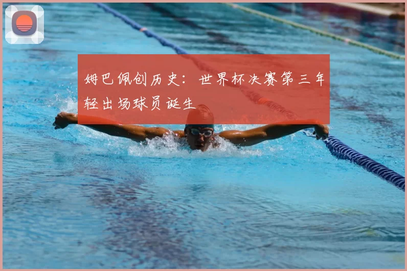 姆巴佩创历史:世界杯决赛第三年轻出场球员诞生