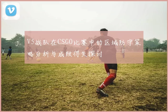 V5战队在CSGO比赛中的区域防守策略分析与成败得失探讨