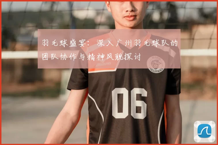羽毛球盛宴：深入广州羽毛球队的团队协作与精神风貌探讨