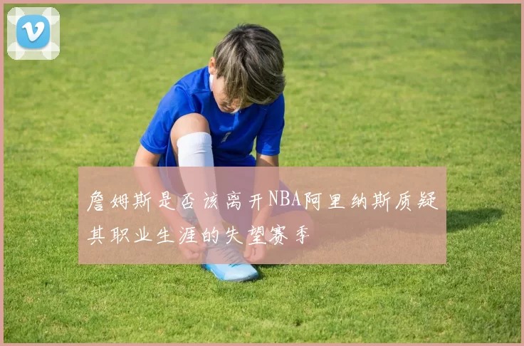 詹姆斯是否该离开NBA阿里纳斯质疑其职业生涯的失望赛季