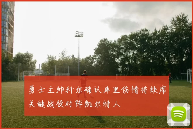 勇士主帅科尔确认库里伤情将缺席关键战役对阵凯尔特人