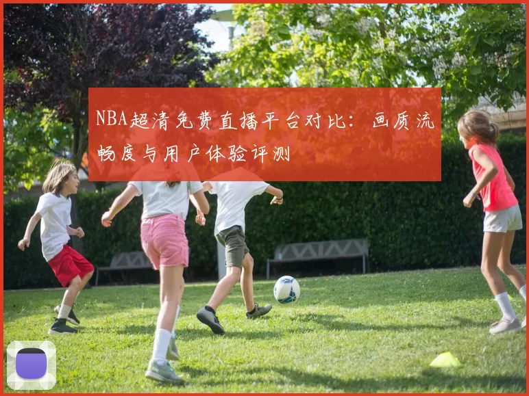 NBA超清免费直播平台对比:画质流畅度与用户体验评测