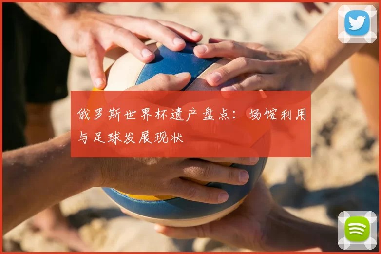 俄罗斯世界杯遗产盘点：场馆利用与足球发展现状