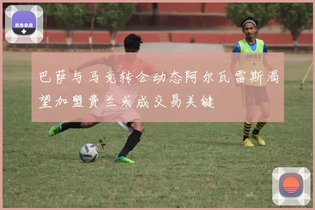 巴萨与马竞转会动态阿尔瓦雷斯渴望加盟费兰或成交易关键