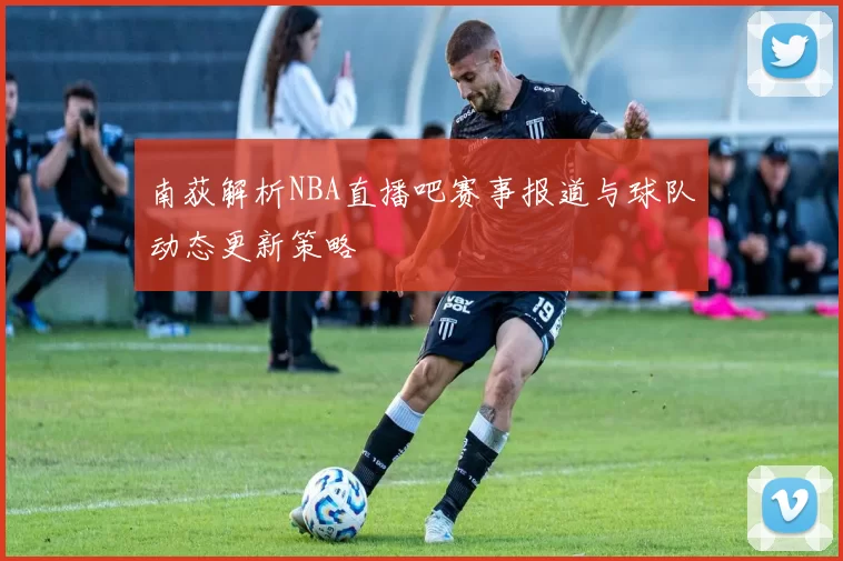 南荻解析NBA直播吧赛事报道与球队动态更新策略