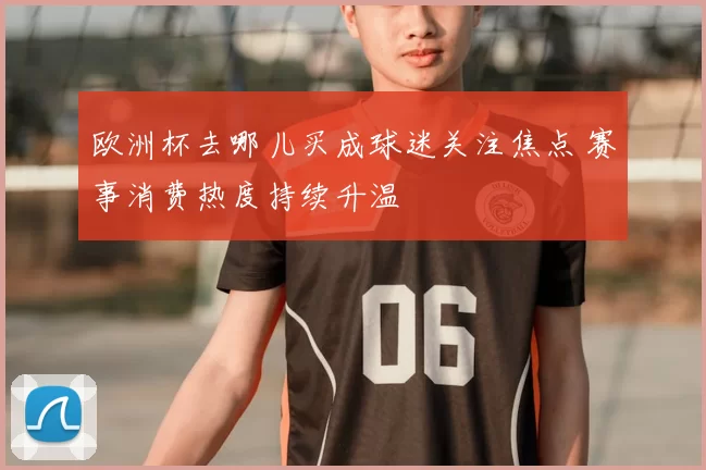 欧洲杯去哪儿买成球迷关注焦点 赛事消费热度持续升温