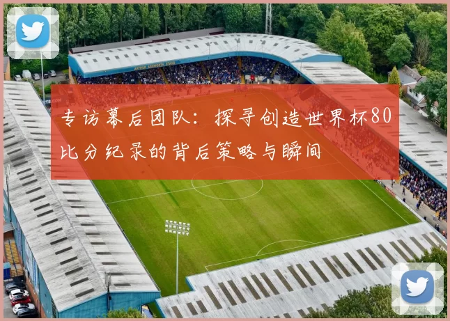 专访幕后团队:探寻创造世界杯80比分纪录的背后策略与瞬间