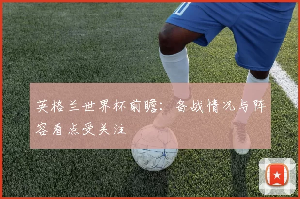 英格兰世界杯前瞻:备战情况与阵容看点受关注