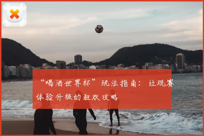 “喝酒世界杯”玩法指南:让观赛体验升级的狂欢攻略