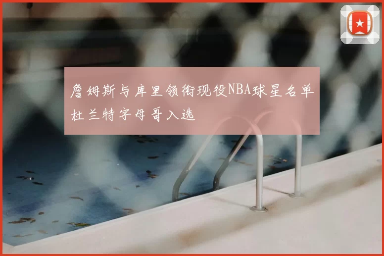 詹姆斯与库里领衔现役NBA球星名单杜兰特字母哥入选