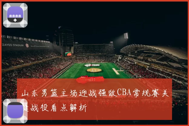 山东男篮主场迎战强敌CBA常规赛关键战役看点解析