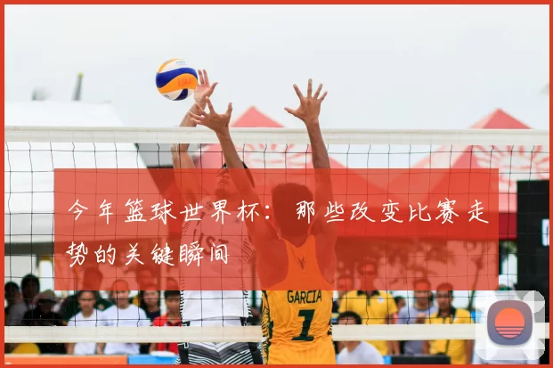今年篮球世界杯:那些改变比赛走势的关键瞬间