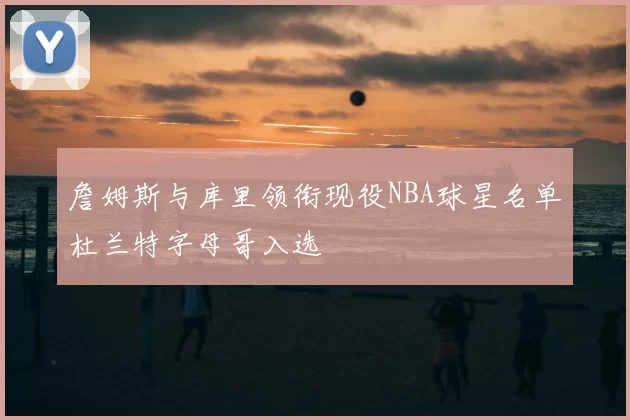 詹姆斯与库里领衔现役NBA球星名单杜兰特字母哥入选