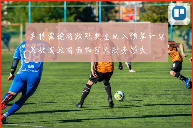 多特蒙德将欧冠奖金纳入预算计划若被淘汰将面临重大财务损失