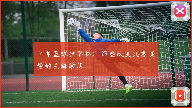 今年篮球世界杯：那些改变比赛走势的关键瞬间