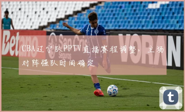 CBA辽宁队PPTV直播赛程调整，主场对阵强队时间确定