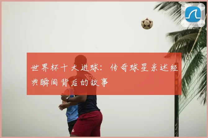 世界杯十大进球:传奇球星亲述经典瞬间背后的故事