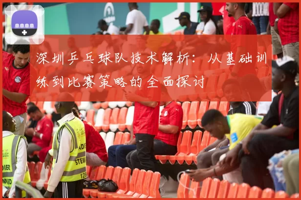 深圳乒乓球队技术解析:从基础训练到比赛策略的全面探讨