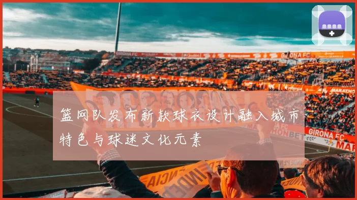 篮网队发布新款球衣设计融入城市特色与球迷文化元素