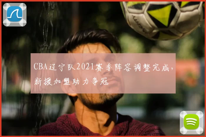 CBA辽宁队2021赛季阵容调整完成，新援加盟助力争冠