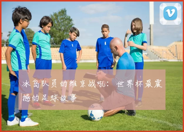 冰岛队员的维京战吼:世界杯最震撼的足球故事