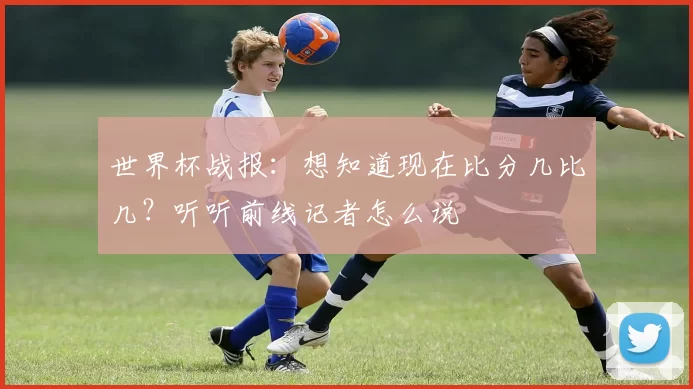 世界杯战报：想知道现在比分几比几？听听前线记者怎么说