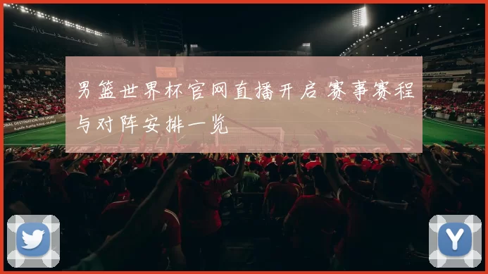 男篮世界杯官网直播开启 赛事赛程与对阵安排一览