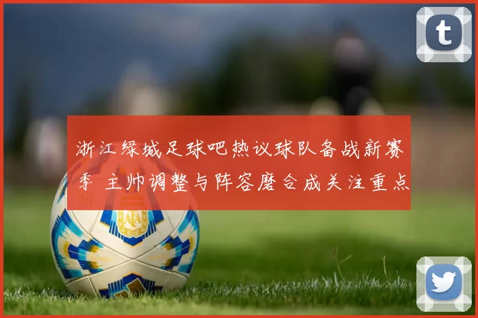 浙江绿城足球吧热议球队备战新赛季 主帅调整与阵容磨合成关注重点