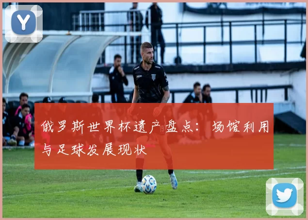 俄罗斯世界杯遗产盘点:场馆利用与足球发展现状