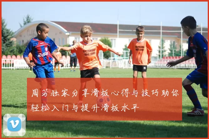 周芳独家分享滑板心得与技巧助你轻松入门与提升滑板水平