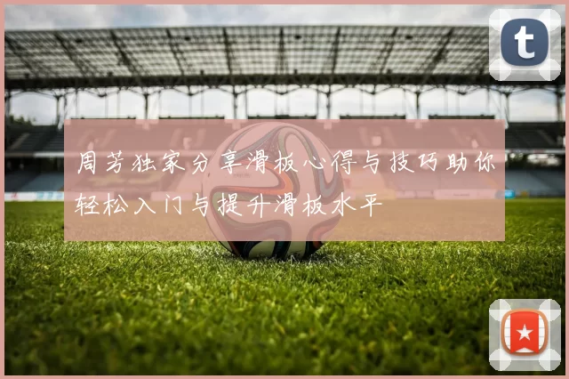 周芳独家分享滑板心得与技巧助你轻松入门与提升滑板水平