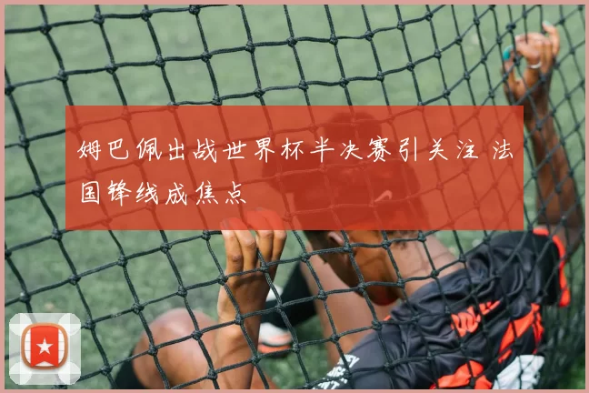 姆巴佩出战世界杯半决赛引关注 法国锋线成焦点