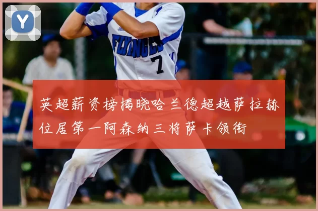 英超薪资榜揭晓哈兰德超越萨拉赫位居第一阿森纳三将萨卡领衔