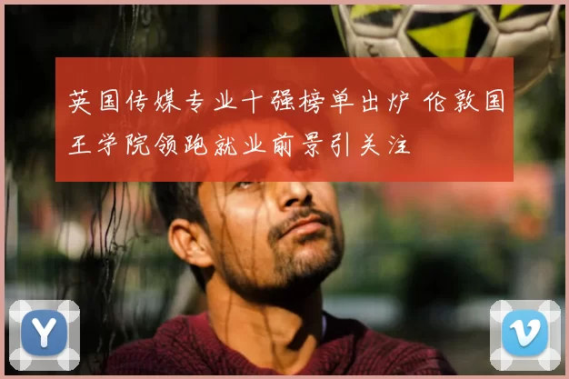 英国传媒专业十强榜单出炉 伦敦国王学院领跑就业前景引关注